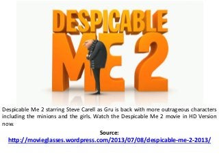 Despicable Me 2 starring Steve Carell as Gru is back with more outrageous characters
including the minions and the girls. Watch the Despicable Me 2 movie in HD Version
now.
Source:
http://movieglasses.wordpress.com/2013/07/08/despicable-me-2-2013/
 