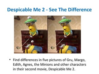 Despicable Me 2 - See The Difference
• Find differences in five pictures of Gru, Margo,
Edith, Agnes, the Minions and other characters
in their second movie, Despicable Me 2.
 