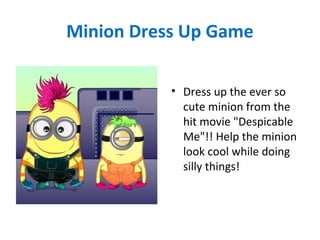 Minion Dress Up Game
• Dress up the ever so
cute minion from the
hit movie "Despicable
Me"!! Help the minion
look cool while doing
silly things!
 