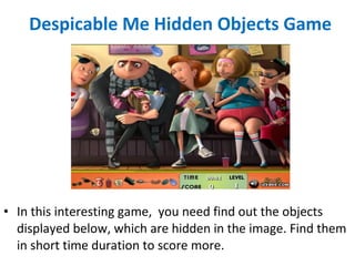 Despicable Me Hidden Objects Game
• In this interesting game, you need find out the objects
displayed below, which are hidden in the image. Find them
in short time duration to score more.
 