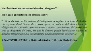 Notificaciones en zonas consideradas “riesgosas”:

En el caso que notifica sea el trabajador:

"…Si se da aviso al libramiento del telegrama de ruptura y se trata de destino
sin reparto domiciliario de correo, pesa en cabeza del dependiente la
obligación de concurrir oportunamente a tomar conocimiento del mismo con
toda la diligencia del caso, sin que la demora pueda beneficiarlo cuando no
acredita impedimento que obstaculizara un anoticiamiento anterior…“

CNAT/SVIII - 22/11/91 - Ortiz, Alcibíades c/Librería Hachette SA
 