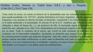 Orellana Godoy, Simona vs. Todoli hnos. S.R.L. y otro s. Despido,
15/06/2012, CNAT Sala VIII

 Tiene razón la actora, en cuanto al silencio de la demandada ante sus reiteradas intimaciones,
 pues queda acreditado a fs. 155/163 -prueba informativa al Correo Argentino- que las supuestas
 respuestas a las mismas no fueron enviadas al domicilio -constituido a los efectos legales- que
 se le había notificado a la demandada. El artículo 63 de la LCT. establece que "las partes están
 obligadas a obrar de buena fe(...) y sin perjuicio de ello, la accionada siguió dirigiéndose al
 domicilio real -ubicado en la villa 1114- destacándose así la ausencia respecto a dicho principio
 por su parte. Todo lo contrario de la actora, que reveló en todo momento su intención de
 continuar con el intercambio telegráfico, facilitando un domicilio que asegure la recepción de
 las comunicaciones postales que pudieran dirigírsele. Ante ello, nada le impedía a la demandada
 incluso realizar una doble notificación -es decir tanto al domicilio real como al constituído-. En
 definitiva, si en sus comunicaciones el trabajador constituye un nuevo domicilio, ese debe ser el
 sitio donde, en lo sucesivo, se le deben cursar las notificaciones
 