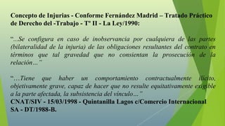 Concepto de Injurias - Conforme Fernández Madrid – Tratado Práctico
de Derecho del -Trabajo - Tº II - La Ley/1990:

“...Se configura en caso de inobservancia por cualquiera de las partes
(bilateralidad de la injuria) de las obligaciones resultantes del contrato en
términos que tal gravedad que no consientan la prosecución de la
relación…”

“…Tiene que haber un comportamiento contractualmente ilícito,
objetivamente grave, capaz de hacer que no resulte equitativamente exigible
a la parte afectada, la subsistencia del vínculo…”
CNAT/SIV - 15/03/1998 - Quintanilla Lagos c/Comercio Internacional
SA - DT/1988-B.
 
