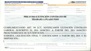 PREAVISO EXTINCIÓN CONTRATO DE
                          TRABAJO A PLAZO FIJO


CUMPLIMENTANDO ART. 94 LCT, NOTIFICAMOS EXTINCIÓN CONTRATO
LABORAL SUSCRIPTO EL DIA 16/04/2011 A PARTIR DEL DIA 16/04/2011
PRESCINDIREMOS DE SUS SERVICIOS.-------------------------------------------------------
HABERES, LIQUIDACIÓN FINAL Y CERTIFICADOS A PARTIR DEL DIA A SU
DISPOSICIÓN.-
 