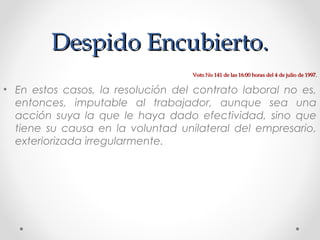 Despido Encubierto.Despido Encubierto.
• En estos casos, la resolución del contrato laboral no es,
entonces, imputable al trabajador, aunque sea una
acción suya la que le haya dado efectividad, sino que
tiene su causa en la voluntad unilateral del empresario,
exteriorizada irregularmente.
Voto No 141 de las 16:00 horas del 4 de julio de 1997.Voto No 141 de las 16:00 horas del 4 de julio de 1997.
 