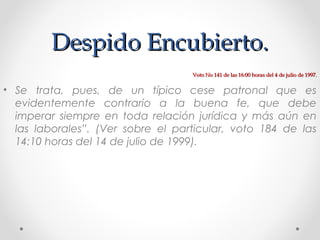 Despido Encubierto.Despido Encubierto.
• Se trata, pues, de un típico cese patronal que es
evidentemente contrario a la buena fe, que debe
imperar siempre en toda relación jurídica y más aún en
las laborales”. (Ver sobre el particular, voto 184 de las
14:10 horas del 14 de julio de 1999).
Voto No 141 de las 16:00 horas del 4 de julio de 1997.Voto No 141 de las 16:00 horas del 4 de julio de 1997.
 