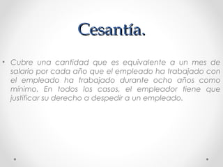 Cesantía.Cesantía.
• Cubre una cantidad que es equivalente a un mes de
salario por cada año que el empleado ha trabajado con
el empleado ha trabajado durante ocho años como
mínimo. En todos los casos, el empleador tiene que
justificar su derecho a despedir a un empleado.
 