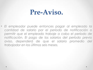 Pre-Aviso.
• El empleador puede entonces pagar al empleado la
cantidad de salario por el período de notificación o
permitir que el empleado trabaje a cabo el período de
notificación. El pago de los salarios del período previo
aviso, dependerá de que el salario promedio del
trabajador en los últimos seis meses.
 