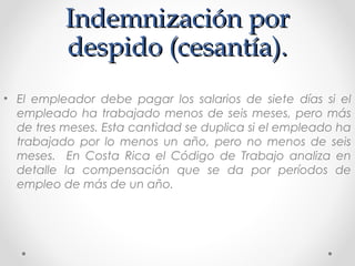 Indemnización porIndemnización por
despido (cesantía).despido (cesantía).
• El empleador debe pagar los salarios de siete días si el
empleado ha trabajado menos de seis meses, pero más
de tres meses. Esta cantidad se duplica si el empleado ha
trabajado por lo menos un año, pero no menos de seis
meses. En Costa Rica el Código de Trabajo analiza en
detalle la compensación que se da por períodos de
empleo de más de un año.
 