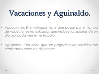 Vacaciones y Aguinaldo.Vacaciones y Aguinaldo.
• Vacaciones: El empleador tiene que pagar por el tiempo
de vacaciones no utilizados que incluye los salarios de un
día por cada mes en el trabajo.
• Aguinaldo: Esto tiene que ser pagado si los servicios son
terminados antes de diciembre.
 