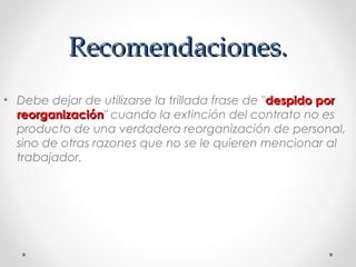 Recomendaciones.Recomendaciones.
• Debe dejar de utilizarse la trillada frase de "despido pordespido por
reorganizaciónreorganización" cuando la extinción del contrato no es
producto de una verdadera reorganización de personal,
sino de otras razones que no se le quieren mencionar al
trabajador.
 