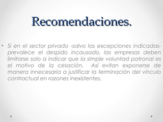 Recomendaciones.Recomendaciones.
• Si en el sector privado -salvo las excepciones indicadas-
prevalece el despido incausado, las empresas deben
limitarse solo a indicar que la simple voluntad patronal es
el motivo de la cesación. Así evitan exponerse de
manera innecesaria a justificar la terminación del vínculo
contractual en razones inexistentes.
 