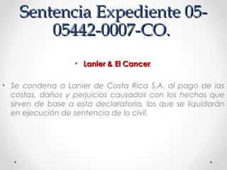 Sentencia Expediente 05-Sentencia Expediente 05-
05442-0007-CO.05442-0007-CO.
• Lanier & El CancerLanier & El Cancer.
• Se condena a Lanier de Costa Rica S.A. al pago de las
costas, daños y perjuicios causados con los hechos que
sirven de base a esta declaratoria, los que se liquidarán
en ejecución de sentencia de lo civil.
 