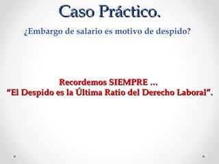 Caso Práctico.Caso Práctico.
¿Embargo de salario es motivo de despido? 
Recordemos SIEMPRE …Recordemos SIEMPRE …
““El Despido es la Última Ratio del Derecho Laboral”.El Despido es la Última Ratio del Derecho Laboral”.
 