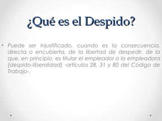 ¿Qué es el Despido?¿Qué es el Despido?
• Puede ser injustificado, cuando es la consecuencia,
directa o encubierta, de la libertad de despedir, de la
que, en principio, es titular el empleador o la empleadora
(despido-liberalidad) -artículos 28, 31 y 80 del Código de
Trabajo-.
 