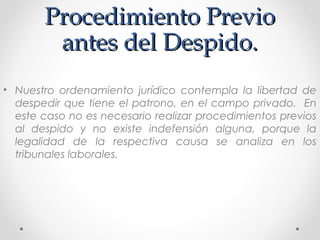 Procedimiento PrevioProcedimiento Previo
antes del Despido.antes del Despido.
• Nuestro ordenamiento jurídico contempla la libertad de
despedir que tiene el patrono, en el campo privado. En
este caso no es necesario realizar procedimientos previos
al despido y no existe indefensión alguna, porque la
legalidad de la respectiva causa se analiza en los
tribunales laborales.
 