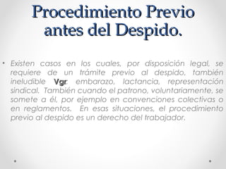 Procedimiento PrevioProcedimiento Previo
antes del Despido.antes del Despido.
• Existen casos en los cuales, por disposición legal, se
requiere de un trámite previo al despido, también
ineludible VgrVgr: embarazo, lactancia, representación
sindical. También cuando el patrono, voluntariamente, se
somete a él, por ejemplo en convenciones colectivas o
en reglamentos. En esas situaciones, el procedimiento
previo al despido es un derecho del trabajador.
 