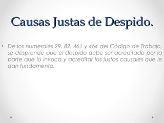 Causas Justas de Despido.Causas Justas de Despido.
• De los numerales 29, 82, 461 y 464 del Código de Trabajo,
se desprende que el despido debe ser acreditado por la
parte que lo invoca y acreditar las justas causales que le
dan fundamento.
 