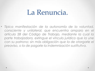 La Renuncia.
• Típica manifestación de la autonomía de la voluntad,
consciente y unilateral, que encuentra amparo en el
artículo 28 del Código de Trabajo, mediante la cual la
parte trabajadora, extingue el vínculo jurídico que la une
con su patrono; sin más obligación que la de otorgarle el
preaviso, o la de pagarle la indemnización sustitutiva.
 