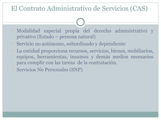 El Contrato Administrativo de Servicios (CAS)  Modalidad especial propia del derecho administrativo y privativo (Estado – persona natural) Servicio no autónomo, subordinado y dependiente La entidad proporciona recursos, servicios, bienes, mobiliarios, equipos, herramientas, insumos y demás medios necesarios para cumplir con las tareas  de la contratación.  Servicios No Personales (SNP) 