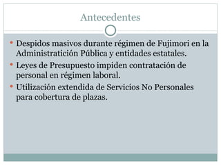 Antecedentes Despidos masivos durante régimen de Fujimori en la Administratición Pública y entidades estatales. Leyes de Presupuesto impiden contratación de personal en régimen laboral. Utilización extendida de Servicios No Personales para cobertura de plazas. 