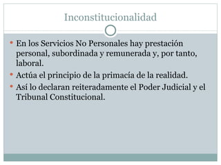 Inconstitucionalidad En los Servicios No Personales hay prestación personal, subordinada y remunerada y, por tanto, laboral. Actúa el principio de la primacía de la realidad. Así lo declaran reiteradamente el Poder Judicial y el Tribunal Constitucional. 