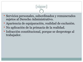 [sigue] Servicios personales, subordinados y remunerados sujetos al Derecho Administrativo. Apariencia de equiparación, realidad de exclusión. No aplicación de la primacía de la realidad. Infracción constitucional, porque se desprotege al trabajador. 