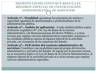 DECRETO LEGISLATIVO QUE REGULA EL RÉGIMEN ESPECIAL DE CONTRATACIÓN ADMINISTRATIVA DE SERVICIOS Artículo 1º.- Finalidad:  garantizar los principios de méritos y capacidad, igualdad de oportunidades y profesionalismo de la administración pública. Artículo 2º.- Ámbito de aplicación:  A toda entidad pública sujeta al Decreto Legislativo Nº 276, Ley de Bases de la Carrera Administrativa y de Remuneraciones del Sector Público, y a otras normas que regulan carreras administrativas especiales; asimismo, a las entidades públicas sujetas al régimen laboral de la actividad privada, con excepción de las empresas del Estado. Artículo 3º.- Defi nición del contrato administrativo de servicios:  Constituye una modalidad especial propia del derecho administrativo y privativa del Estado. Se regula por la presente norma, no se encuentra sujeto a la Ley de Bases de la Carrera Administrativa, al régimen laboral de la actividad privada ni a otras normas que regulan carreras administrativas especiales. 