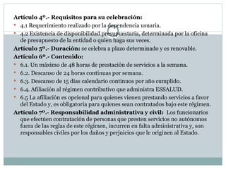 Artículo 4º.- Requisitos para su celebración:  4.1 Requerimiento realizado por la dependencia usuaria. 4.2 Existencia de disponibilidad presupuestaria, determinada por la oficina de presupuesto de la entidad o quien haga sus veces. Artículo 5º.- Duración:  se celebra a plazo determinado y es renovable. Artículo 6º.- Contenido: 6.1. Un máximo de 48 horas de prestación de servicios a la semana. 6.2. Descanso de 24 horas continuas por semana. 6.3. Descanso de 15 días calendario continuos por año cumplido. 6.4. Afiliación al régimen contributivo que administra ESSALUD. 6.5 La afiliación es opcional para quienes vienen prestando servicios a favor del Estado y, es obligatoria para quienes sean contratados bajo este régimen. Artículo 7º.- Responsabilidad administrativa y civil:  Los funcionarios que efectúen contratación de personas que presten servicios no autónomos fuera de las reglas de este régimen, incurren en falta administrativa y, son responsables civiles por los daños y perjuicios que le originen al Estado. 