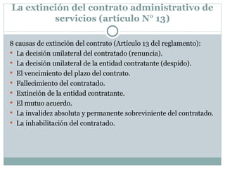 La extinción del contrato administrativo de servicios (artículo N° 13) 8 causas de extinción del contrato (Artículo 13 del reglamento): La decisión unilateral del contratado (renuncia). La decisión unilateral de la entidad contratante (despido). El vencimiento del plazo del contrato. Fallecimiento del contratado. Extinción de la entidad contratante. El mutuo acuerdo. La invalidez absoluta y permanente sobreviniente del contratado. La inhabilitación del contratado. 