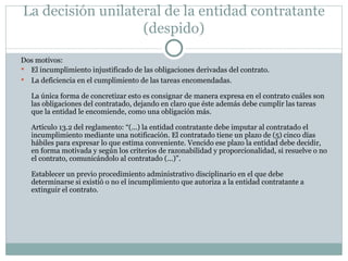 La decisión unilateral de la entidad contratante (despido) Dos motivos:  El incumplimiento injustificado de las obligaciones derivadas del contrato. La deficiencia en el cumplimiento de las tareas encomendadas. La única forma de concretizar esto es consignar de manera expresa en el contrato cuáles son las obligaciones del contratado, dejando en claro que éste además debe cumplir las tareas que la entidad le encomiende, como una obligación más.  Artículo 13.2 del reglamento: “(...) la entidad contratante debe imputar al contratado el incumplimiento mediante una notificación. El contratado tiene un plazo de (5) cinco días hábiles para expresar lo que estima conveniente. Vencido ese plazo la entidad debe decidir, en forma motivada y según los criterios de razonabilidad y proporcionalidad, si resuelve o no el contrato, comunicándolo al contratado (...)”.  Establecer un previo procedimiento administrativo disciplinario en el que debe determinarse si existió o no el incumplimiento que autoriza a la entidad contratante a extinguir el contrato.  