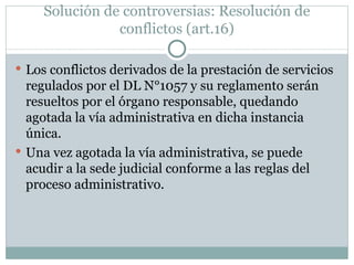 Solución de controversias: Resolución de conflictos (art.16) Los conflictos derivados de la prestación de servicios regulados por el DL N°1057 y su reglamento serán resueltos por el órgano responsable, quedando agotada la vía administrativa en dicha instancia única. Una vez agotada la vía administrativa, se puede acudir a la sede judicial conforme a las reglas del proceso administrativo. 