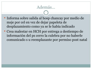 Además… Informa sobre salida al hosp chancay por medio de msje por cel en vez de dejar papeleta de desplazamiento como ya se le había indicado Crea malestar en HCH por entrega a destiempo de información del ps cerro la culebra por no haberle comunicado s u reemplazante por permiso post natal 
