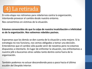En esta etapa nos retiramos para rebelarnos contra la organización,
intentando provocar el cambio desde nuestro entorno.
Nos convertimos en víctimas de la situación.
Estamos convencidos de que la culpa de nuestra insatisfacción e infelicidad
es de la organización. Nos volvemos rebeldes pasivos.
Esperamos que los demás se den cuenta de la situación y esta mejore. Si la
estrategia no nos funciona, nos vemos obligados a tomar una decisión.
Entendemos que el cambio sólo puede venir de nosotros pero no estamos
dispuestos a intentarlo. En lugar de enfrentar la situación, nos enfrentamos a
nuestro jefe o buscamos otras salidas tanto dentro como fuera de la
organización.
También podemos no actuar descendiendo poco a poco hacia el último
escalón del Despido Interior.
4) La retirada
 