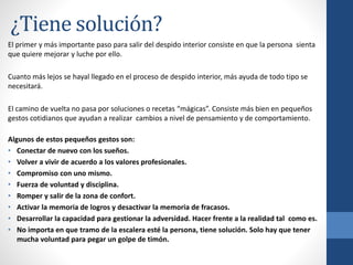 ¿Tiene solución?
El primer y más importante paso para salir del despido interior consiste en que la persona sienta
que quiere mejorar y luche por ello.
Cuanto más lejos se hayal llegado en el proceso de despido interior, más ayuda de todo tipo se
necesitará.
El camino de vuelta no pasa por soluciones o recetas “mágicas”. Consiste más bien en pequeños
gestos cotidianos que ayudan a realizar cambios a nivel de pensamiento y de comportamiento.
Algunos de estos pequeños gestos son:
• Conectar de nuevo con los sueños.
• Volver a vivir de acuerdo a los valores profesionales.
• Compromiso con uno mismo.
• Fuerza de voluntad y disciplina.
• Romper y salir de la zona de confort.
• Activar la memoria de logros y desactivar la memoria de fracasos.
• Desarrollar la capacidad para gestionar la adversidad. Hacer frente a la realidad tal como es.
• No importa en que tramo de la escalera esté la persona, tiene solución. Solo hay que tener
mucha voluntad para pegar un golpe de timón.
 