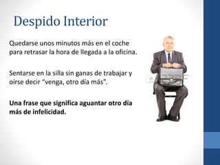 Despido Interior
Quedarse unos minutos más en el coche
para retrasar la hora de llegada a la oficina.
Sentarse en la silla sin ganas de trabajar y
oírse decir “venga, otro día más”.
Una frase que significa aguantar otro día
más de infelicidad.
 