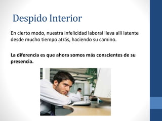En cierto modo, nuestra infelicidad laboral lleva allí latente
desde mucho tiempo atrás, haciendo su camino.
La diferencia es que ahora somos más conscientes de su
presencia.
Despido Interior
 