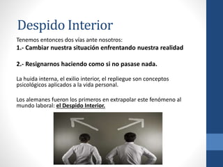 Tenemos entonces dos vías ante nosotros:
1.- Cambiar nuestra situación enfrentando nuestra realidad
2.- Resignarnos haciendo como si no pasase nada.
La huida interna, el exilio interior, el repliegue son conceptos
psicológicos aplicados a la vida personal.
Los alemanes fueron los primeros en extrapolar este fenómeno al
mundo laboral: el Despido Interior.
Despido Interior
 