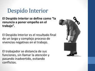 El Despido Interior se define como “la
renuncia a poner empeño en el
trabajo”.
El Despido Interior es el resultado final
de un largo y complejo proceso de
vivencias negativas en el trabajo.
El trabajador se distancia de sus
funciones, sin llamar la atención y
pasando inadvertido, evitando
conflictos.
Despido Interior
 