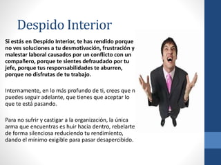 Si estás en Despido Interior, te has rendido porque
no ves soluciones a tu desmotivación, frustración y
malestar laboral causados por un conflicto con un
compañero, porque te sientes defraudado por tu
jefe, porque tus responsabilidades te aburren,
porque no disfrutas de tu trabajo.
Internamente, en lo más profundo de ti, crees que no
puedes seguir adelante, que tienes que aceptar lo
que te está pasando.
Para no sufrir y castigar a la organización, la única
arma que encuentras es huir hacia dentro, rebelarte
de forma silenciosa reduciendo tu rendimiento,
dando el mínimo exigible para pasar desapercibido.
Despido Interior
 