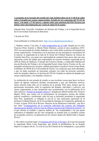 1
A propósito de la jornada del estudio del Aula Iuslaboralista de la UAB (8 de julio)
sobre el despido por causas empresariales. Estudio de tres sentencias del TS (12 de
mayo, 1 de junio y 17 de mayo), y apunte sobre una sentencia del TSJ Navarra con
debate sobre discriminación por razón de edad (16 de junio).
Eduardo Rojo Torrecilla. Catedrático de Derecho del Trabajo y de la Seguridad Social
de la Universidad Autónoma de Barcelona.
7 de julio de 2016.
Texto publicado en el blog del autor http://www.eduardorojotorrecilla.es/
1. Mañana viernes, 8 de julio, el Aula Iuslaboralista de la UAB, dirigida por los Drs.
Francisco Pérez Amorós y Alberto Pastor Martínez, cerrará el curso académico 2015-
2016 con una jornada de estudio dedicada a una visión desde la práctica del despido por
causas empresariales. Contaremos con la presencia de tres prestigiosos conocedores de
la materia: la magistrada de la Sala de lo Social del Tribunal Superior de Justicia de
Cataluña Sara Pose, con quien tuve oportunidad de compartir hace pocos días una muy
interesante sesión de trabajo para responsables de recursos humanos organizada por la
APD de Palma de Mallorca; el letrado del Colectivo Ronda, y colaborador habitual del
área de Derecho del Trabajo y de la Seguridad Social, Jaime García Vicente; en fin, con
innegable satisfacción por mi parte, también participará el profesor Ferran Camas Roda,
Catedrático de DTSS de la Universidad de Girona. Las cuestiones que serán abordadas,
y que sin duda suscitarán un interesante coloquio con todas las personas asistentes,
serán los despidos objetivos, la doctrina del TSJ de Cataluña en materia de despidos por
causas empresariales, y los despidos colectivos.
La celebración de esta jornada de estudio es una excelente excusa para hacer un breve
repaso de algunas sentencias dictadas recientemente y que, por diferentes motivos,
tienen relación todas ellas con la temática de la jornada. Pero antes, destaco que las
aportaciones doctrinales sobre la regulación del despido, individual y colectivo, por
causas empresariales se han enriquecido muy recientemente con la publicación de la
obra colectiva “Tratado de despido colectivo”, dirigida por Martín Godino (Ed. Tirant lo
Blanch 2016), que cuenta con la participación de prestigiosos juristas del ámbito
judicial, académico y profesional, entre los que se encuentra justamente la magistrada
Sara Pose. Igualmente, es obligada la cita de la muy interesante aportación de la
profesora Yolanda Maneiro, de la Universidad de Santiago de Compostela, publicada en
el núm. 6 (junio 2016) de la Revista “Derecho de las Relaciones Laborales”, que lleva
por título “Laimpugnación de la extinción individual del contrato del trabajador
afectado porun despido colectivo tras las últimas sentencias del Tribunal de Justicia”, en
el que efectúa un cuidado y riguroso análisis de “las complejidades a las que puede
enfrentarse el trabajador que ha visto extinguido su contrato pero se considera víctima
de un despido colectivo, en aplicación de los criterios fijados por Rabal Cañas o Pujante
Rivera”.
2. Me refiero en primer lugar a la sentencia del TS de 12 de mayo, de la que fue ponente
la magistrada María Luisa Segoviano, que aborda la problemática de un despido
objetivo al amparo del art. 52 c) de la Ley del Estatuto de los trabajadores, y que podría
 