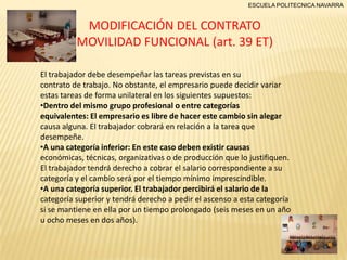 ESCUELA POLITECNICA NAVARRA

MODIFICACIÓN DEL CONTRATO
MOVILIDAD FUNCIONAL (art. 39 ET)
El trabajador debe desempeñar las tareas previstas en su
contrato de trabajo. No obstante, el empresario puede decidir variar
estas tareas de forma unilateral en los siguientes supuestos:
•Dentro del mismo grupo profesional o entre categorías
equivalentes: El empresario es libre de hacer este cambio sin alegar
causa alguna. El trabajador cobrará en relación a la tarea que
desempeñe.
•A una categoría inferior: En este caso deben existir causas
económicas, técnicas, organizativas o de producción que lo justifiquen.
El trabajador tendrá derecho a cobrar el salario correspondiente a su
categoría y el cambio será por el tiempo mínimo imprescindible.
•A una categoría superior. El trabajador percibirá el salario de la
categoría superior y tendrá derecho a pedir el ascenso a esta categoría
si se mantiene en ella por un tiempo prolongado (seis meses en un año
u ocho meses en dos años).

 