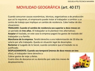 ESCUELA POLITECNICA NAVARRA

MOVILIDAD GEOGRÁFICA (art. 40 ET)
Cuando concurran causas económicas, técnicas, organizativas o de producción
que así lo requieran, el empresario puede instar al trabajador a cambiar a un
centro de trabajo que implique un cambio de residencia. Cabe hablar de dos
situaciones:
TRASLADO. Cuando el cambio de residencia sea superior a doce meses en
un período de tres años. Al trabajador se le plantean tres alternativas:
Aceptar el traslado, en este caso la empresa pagará los gastos de traslado del
trabajador y su familia.
Marcharse de la empresa. Tendrá derecho a una indemnización de 20 días de
salario por año trabajado. Queda en situación legal de desempleo.
Reclamar al Juzgado de lo Social, cuando considere que el traslado no es
justificado.
DESPLAZAMIENTO. Cuando sea temporal (menos de doce meses en tres
años), el trabajador tiene derecho a:
Cobrar gastos de viaje y dietas.
Cuatro días de descanso en su domicilio por cada tres meses de
desplazamiento.

 