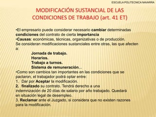 ESCUELA POLITECNICA NAVARRA

MODIFICACIÓN SUSTANCIAL DE LAS
CONDICIONES DE TRABAJO (art. 41 ET)
•El empresario puede considerar necesario cambiar determinadas
condiciones del contrato de cierta importancia
•Causas: económicas, técnicas, organizativas o de producción.
Se consideran modificaciones sustanciales entre otras, las que afecten
a:
Jornada de trabajo.
Horarios.
Trabajo a turnos.
Sistema de remuneración...
•Como son cambios tan importantes en las condiciones que se
pactaron, el trabajador podrá optar entre:
1. Dar por Aceptar la modificación.
2. finalizado su contrato. Tendrá derecho a una
indemnización de 20 días de salario por año trabajado. Quedará
en situación legal de desempleo.
3. Reclamar ante el Juzgado, si considera que no existen razones
para la modificación.

 