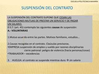 ESCUELA POLITECNICA NAVARRA

SUSPENSIÓN DEL CONTRATO
LA SUSPENSIÓN DEL CONTRATO SUPONE QUE CESAN LAS
OBLIGACIONES MUTUAS DE PRESTAR UN SERVICIO Y DE PAGAR
UN SALARIO.
El E.T. (art. 45) contempla las siguientes causas de suspensión:
A.- VOLUNTARIAS
1.Mutuo acuerdo entre las partes. Motivos familiares, estudios…
2.Causas recogidas en el contrato. Claúsulas previsoras.
•EMPRESA suspensión de empleo y sueldo por razones disciplinarias
cierre patronal: peligro de violencia (hacia personas/cosas)
•TRABAJADOR – excedencias
3. HUELGA: el contrato se suspende mientras dura  sin salario

 