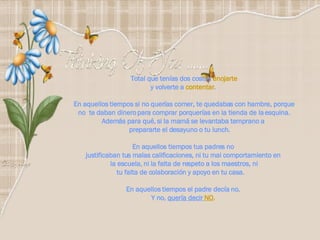 Total que tenías dos costos  enojarte y volverte a  contentar .  En aquellos tiempos si no querías comer, te quedabas con hambre, porque no  te daban dinero para comprar porquerías en la tienda de la esquina. Además para qué, si la mamá se levantaba temprano a  prepararte el desayuno o tu lunch.        En aquellos tiempos tus padres no  justificaban tus malas calificaciones, ni tu mal comportamiento en  la escuela, ni la falta de respeto a los maestros, ni tu falta de colaboración y apoyo en tu casa.       En aquellos tiempos el padre decía no.  Y no,  quería decir  NO .   