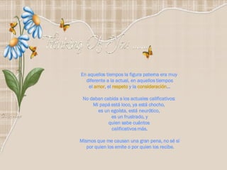 En aquellos tiempos la figura paterna era muy  diferente a la actual, en aquellos tiempos el  amor , el  respeto  y la  consideración … No daban cabida a los actuales calificativos:  Mi papá está loco, ya está chocho,  es un egoísta, está neurótico,  es un frustrado, y quien sabe cuántos  calificativos más. Mismos que me causan una gran pena, no sé si por quien los emite o por quien los recibe. 