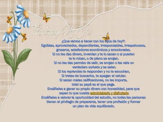 ¿Que vamos a hacer con los hijos de hoy?:  Egoístas, aprovechados, dependientes, irresponsables, irrespetuosos,  groseros, estafadores económicos y emocionales.  Si no les das dinero, inventan y te lo sacan o si pueden  te lo roban, o de plano se enojan. Si no les das permiso de salir, se enojan o les vale un verdadero sorbete y se salen. Si los reprendes te responden y no te escuchan, Si tratas de buscarlos, te apagan el celular. Si sacan malas calificaciones, no les importa,  total su papá es el que paga.  Enséñales a ganar su propio dinero con honestidad, para que  sepan lo que cuesta  administrarlo y disfrutarlo Enséñales a valorar la oportunidad del estudio, no todas las personas  tienen el privilegio de prepararse, tener una profesión y formar  un plan de vida equilibrado.    