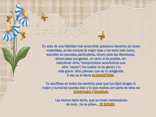 En aras de una felicidad mal entendida queremos llenarlos de cosas materiales, se les compra la mejor ropa o los tenis mas caros,  estudian en escuelas particulares, dinero para las discotecas,  dinero para sus gastos, un carro si es posible, sin  mencionar otros “compromisos económicos que  ellos  hacen”; los cuales no se ganan y lo más grave  ellos piensan que es tu obligación.  A eso se le llama  ALCAHUETERIA .  Te sacrificas en todos los sentidos para que tus hijos tengan lo  mejor y nunca les quedas bien y lo que recibes por parte de ellos es:  EXIGENCIAS Y EGOISMO . Les hemos dado tanto, que se creen merecedores de todo.  No te piden…  TE EXIGEN .   