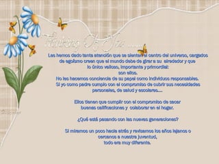 Les hemos dado tanta atención que se sienten el centro del universo, cargados de egoísmo creen que el mundo debe de girar a su  alrededor y que  lo único valioso, importante y primordial: son ellos. No les hacemos conciencia de su papel como individuos responsables.  Si yo como padre cumplo con el compromiso de cubrir sus necesidades personales, de salud y escolares….  Ellos tienen que cumplir con el compromiso de sacar  buenas calificaciones y  colaborar en el hogar.  ¿Qué está pasando con las nuevas generaciones? Si miramos un poco hacia atrás y revisamos los años lejanos o  cercanos a nuestra juventud,  todo era muy diferente.   